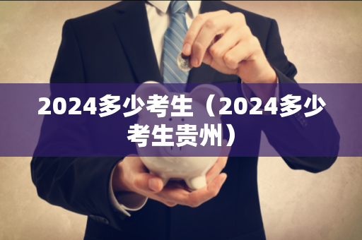 2024多少考生（2024多少考生贵州）