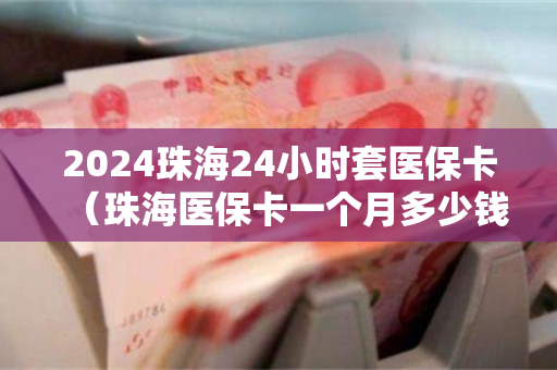 2024珠海24小时套医保卡（珠海医保卡一个月多少钱）