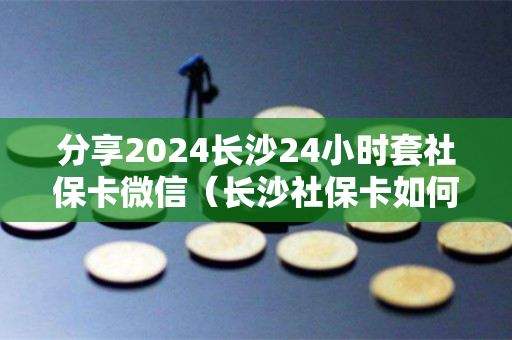 分享2024长沙24小时套社保卡微信（长沙社保卡如何使用）