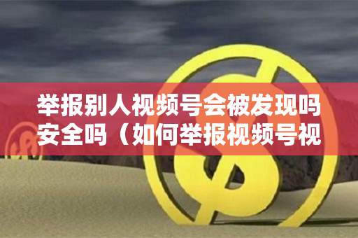举报别人视频号会被发现吗安全吗（如何举报视频号视频）