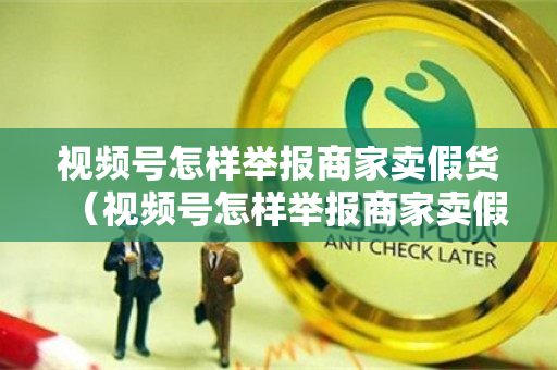 视频号怎样举报商家卖假货（视频号怎样举报商家卖假货呢）