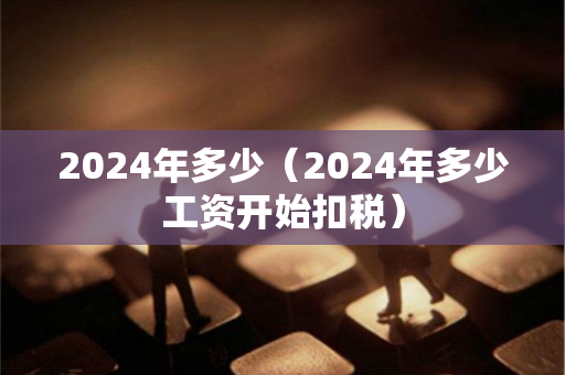 2024年多少（2024年多少工资开始扣税）