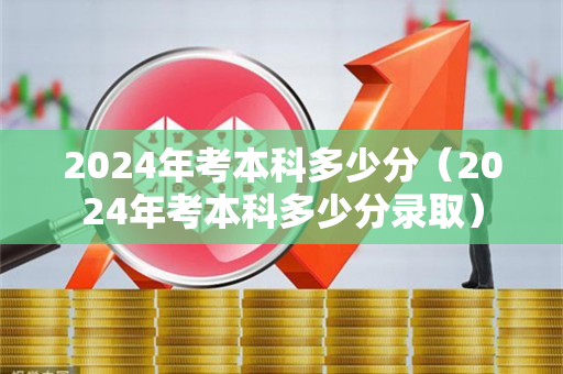 2024年考本科多少分（2024年考本科多少分录取）