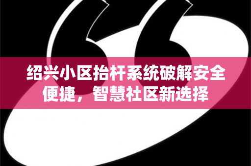 绍兴小区抬杆系统破解安全便捷，智慧社区新选择