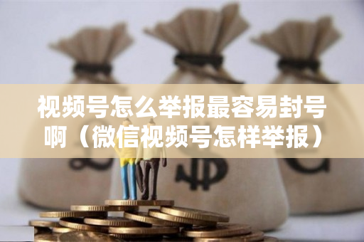 视频号怎么举报最容易封号啊（微信视频号怎样举报）