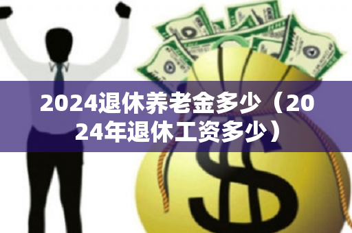 2024退休养老金多少（2024年退休工资多少）