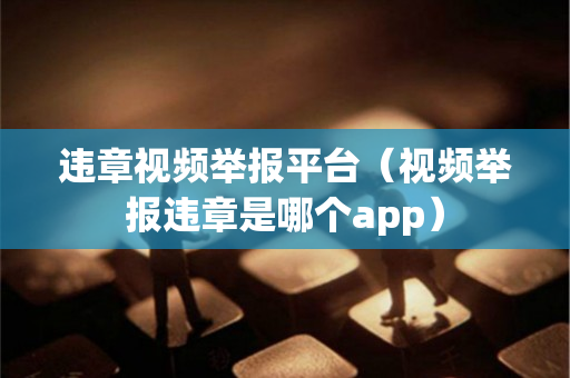 违章视频举报平台（视频举报违章是哪个app）