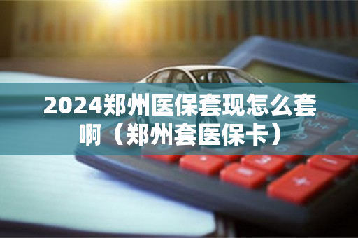 2024郑州医保套现怎么套啊（郑州套医保卡）