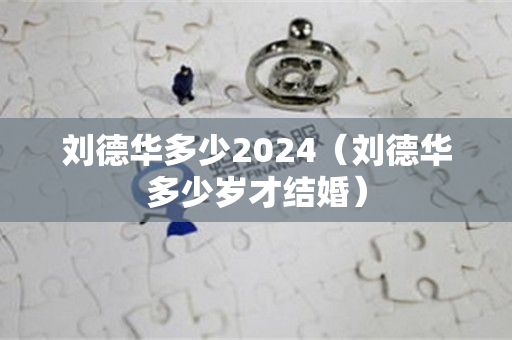 刘德华多少2024（刘德华多少岁才结婚）