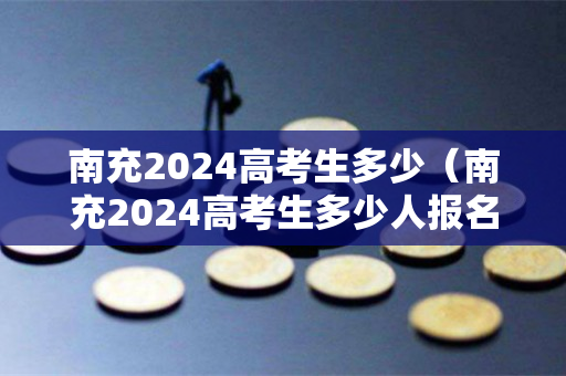 南充2024高考生多少（南充2024高考生多少人报名）