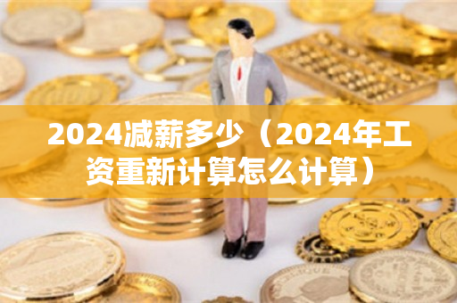 2024减薪多少（2024年工资重新计算怎么计算）