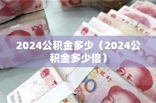 2024公积金多少（2024公积金多少倍）