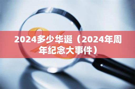 2024多少华诞（2024年周年纪念大事件）