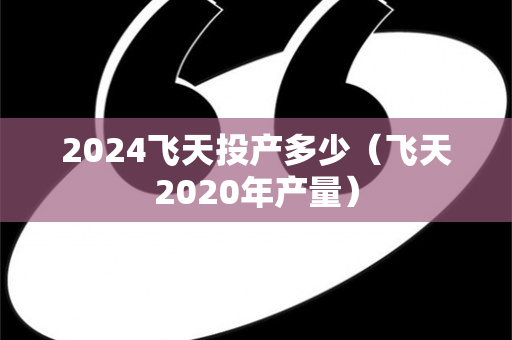 2024飞天投产多少（飞天2020年产量）