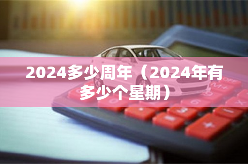 2024多少周年（2024年有多少个星期）