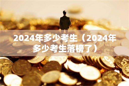 2024年多少考生（2024年多少考生落榜了）