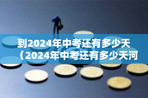 到2024年中考还有多少天（2024年中考还有多少天河北）