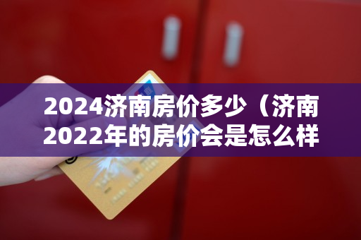 2024济南房价多少（济南2022年的房价会是怎么样的）