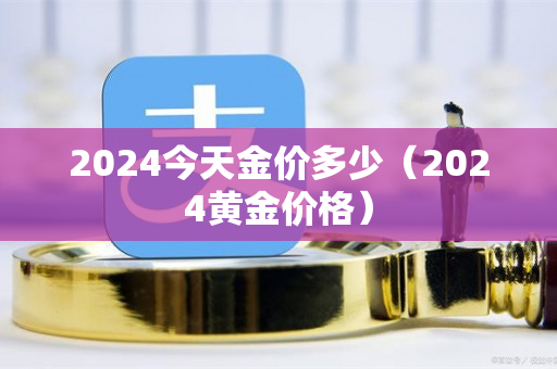 2024今天金价多少（2024黄金价格）