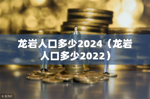 龙岩人口多少2024（龙岩人口多少2022）