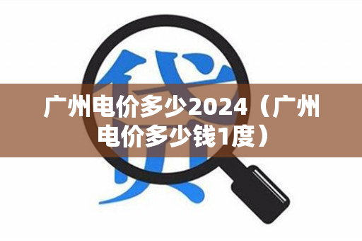 广州电价多少2024（广州电价多少钱1度）