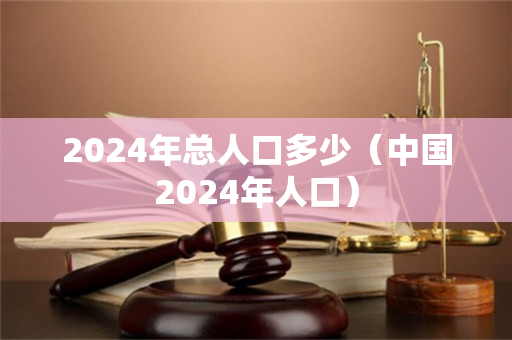 2024年总人口多少（中国2024年人口）