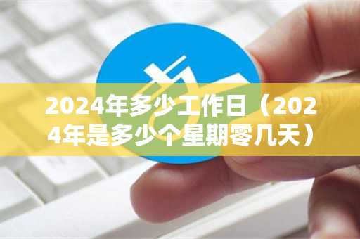 2024年多少工作日（2024年是多少个星期零几天）