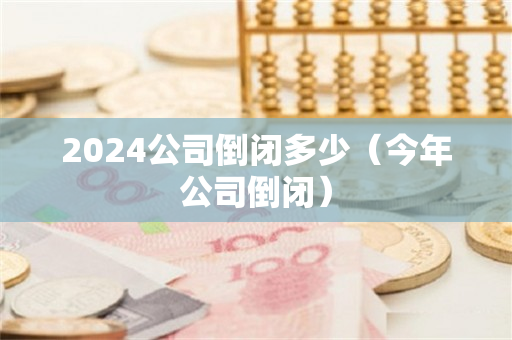 2024公司倒闭多少（今年公司倒闭）