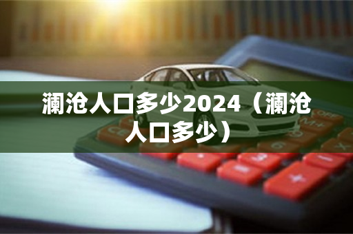 澜沧人口多少2024（澜沧人口多少）