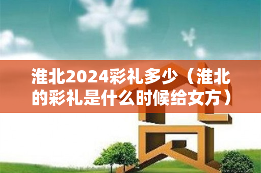 淮北2024彩礼多少（淮北的彩礼是什么时候给女方）