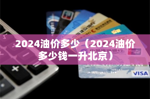 2024油价多少（2024油价多少钱一升北京）