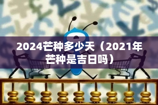 2024芒种多少天（2021年芒种是吉日吗）