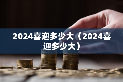 2024喜迎多少大（2024喜迎多少大）