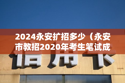 2024永安扩招多少（永安市教招2020年考生笔试成绩公布）