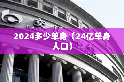 2024多少单身（24亿单身人口）