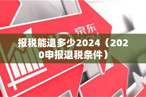 报税能退多少2024（2020申报退税条件）