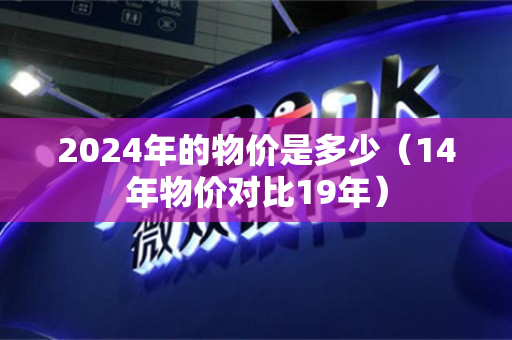 2024年的物价是多少（14年物价对比19年）