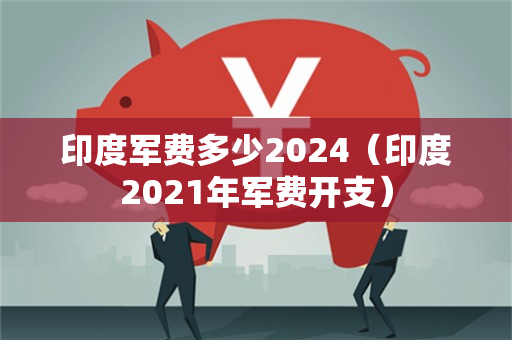 印度军费多少2024（印度2021年军费开支）