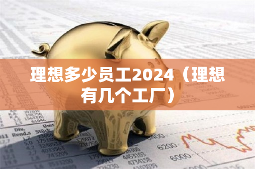 理想多少员工2024（理想有几个工厂）