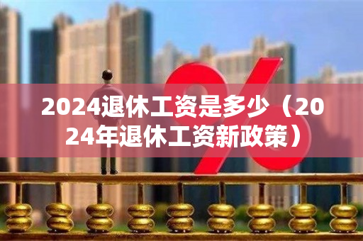 2024退休工资是多少（2024年退休工资新政策）