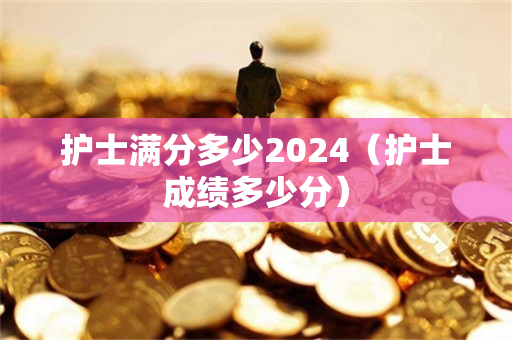 护士满分多少2024（护士成绩多少分）