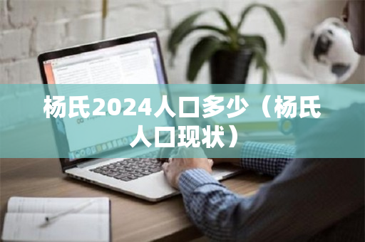 杨氏2024人口多少（杨氏人口现状）