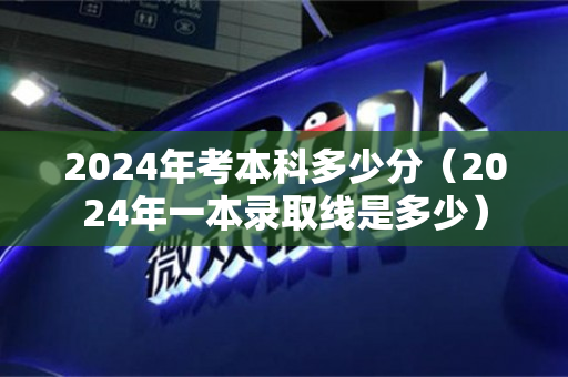 2024年考本科多少分（2024年一本录取线是多少）