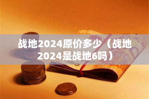 战地2024原价多少（战地2024是战地6吗）