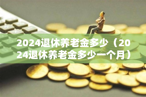 2024退休养老金多少（2024退休养老金多少一个月）