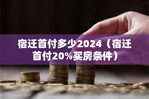 宿迁首付多少2024（宿迁首付20%买房条件）