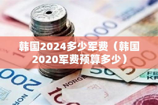 韩国2024多少军费（韩国2020军费预算多少）