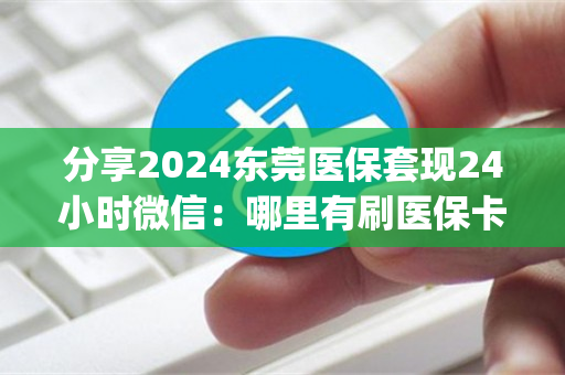 分享2024东莞医保套现24小时微信：哪里有刷医保卡余额换取现金的渠道)