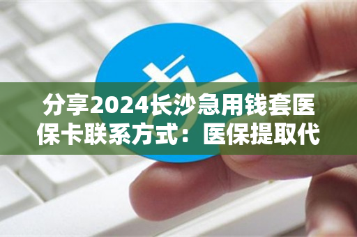 分享2024长沙急用钱套医保卡联系方式：医保提取代办中介