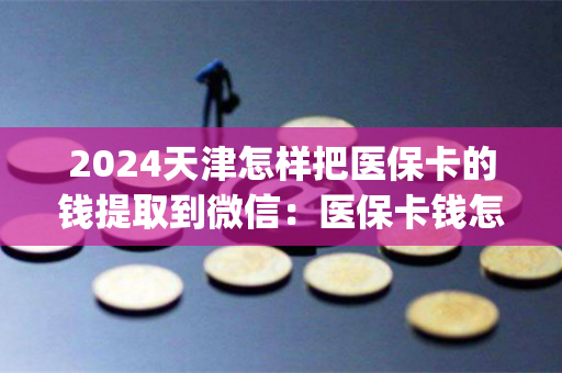 2024天津怎样把医保卡的钱提取到微信：医保卡钱怎么取现出来)